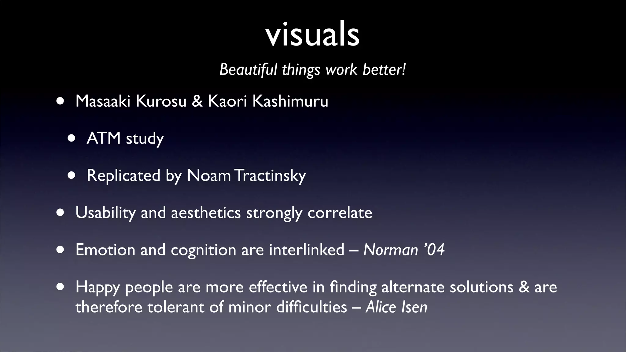 visuals
                         Beautiful things work better!

•   Masaaki Kurosu & Kaori Kashimuru

    •   ATM study

    •   Replicated by Noam Tractinsky

•   Usability and aesthetics strongly correlate

•   Emotion and cognition are interlinked – Norman ’04

•   Happy people are more effective in ﬁnding alternate solutions & are
    therefore tolerant of minor difﬁculties – Alice Isen
 