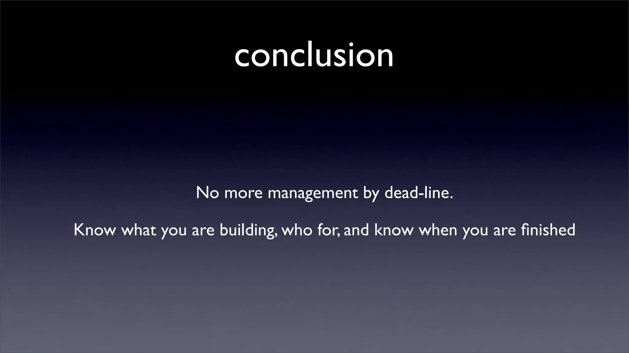 conclusion


                No more management by dead-line.

Know what you are building, who for, and know when you are ﬁnished
 