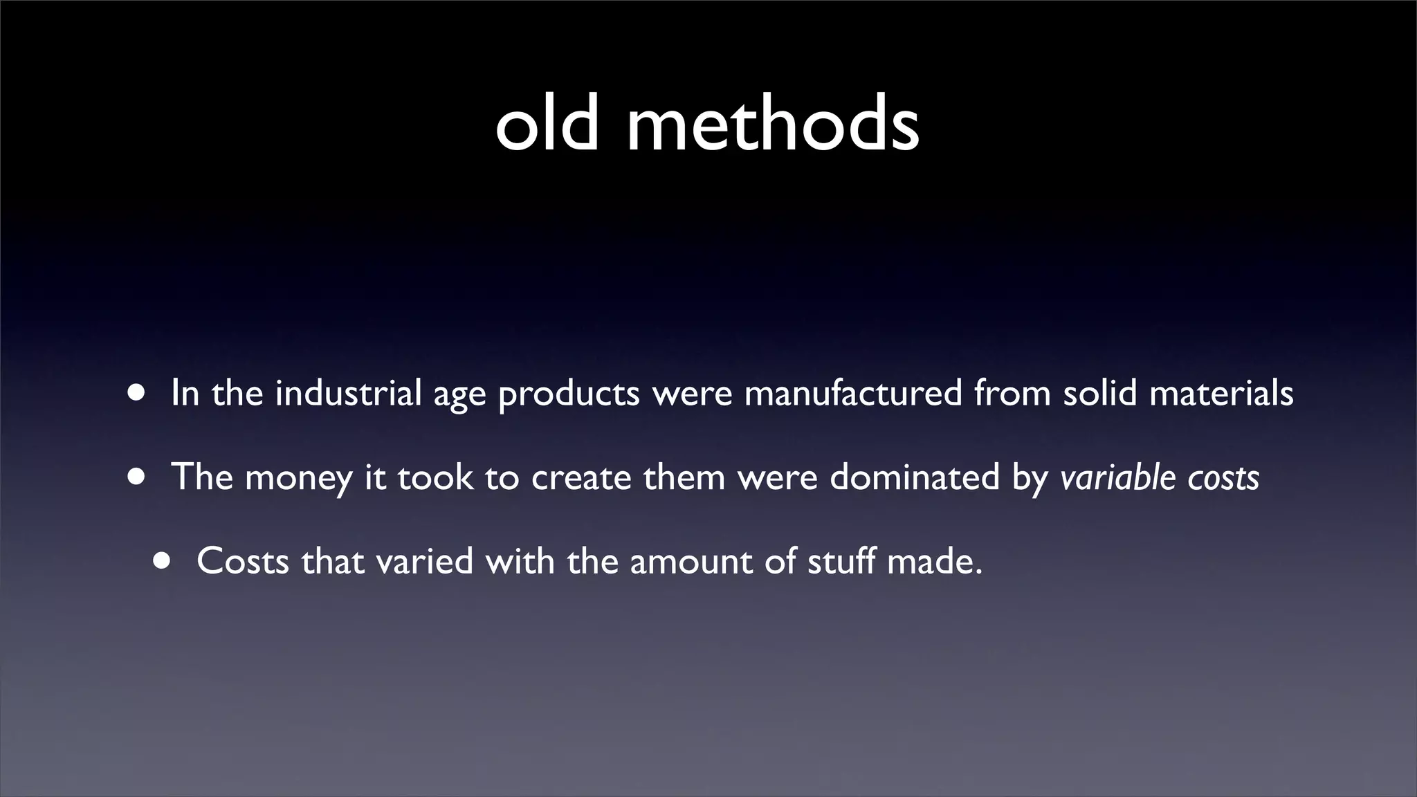old methods


•   In the industrial age products were manufactured from solid materials

•   The money it took to create them were dominated by variable costs

    •   Costs that varied with the amount of stuff made.
 