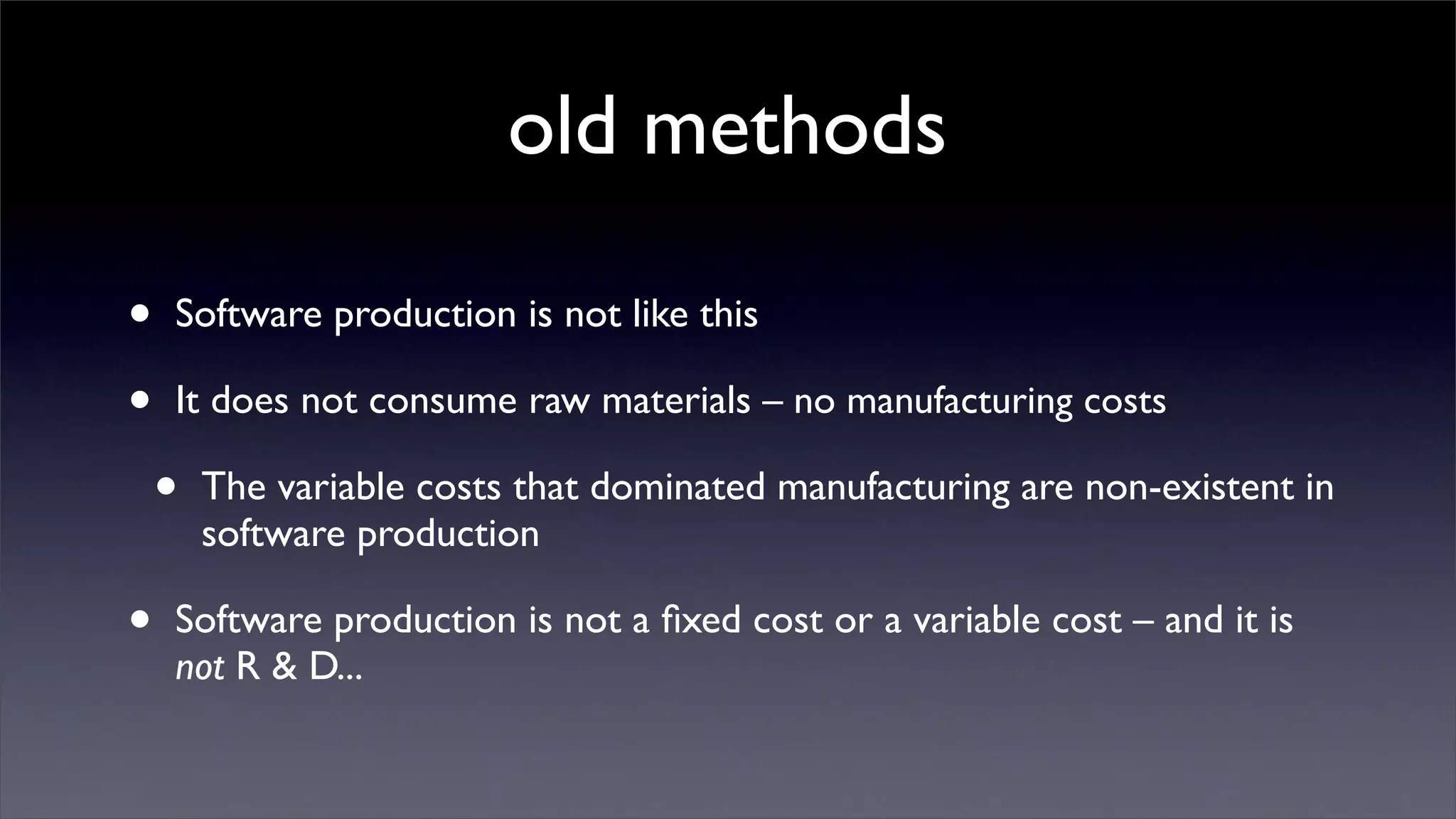 old methods

•   Software production is not like this

•   It does not consume raw materials – no manufacturing costs

    •   The variable costs that dominated manufacturing are non-existent in
        software production

•   Software production is not a ﬁxed cost or a variable cost – and it is
    not R & D...
 