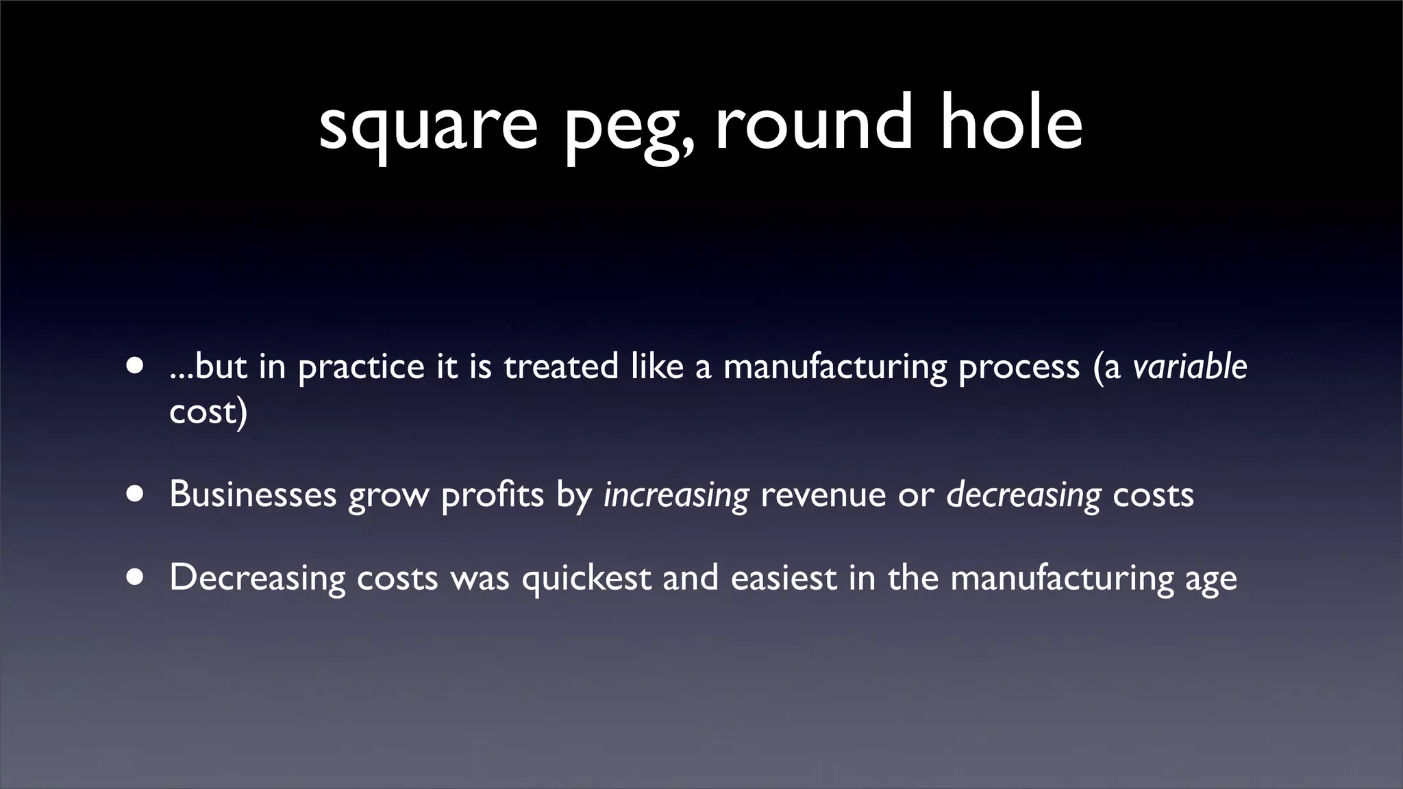 square peg, round hole

•   ...but in practice it is treated like a manufacturing process (a variable
    cost)

•   Businesses grow proﬁts by increasing revenue or decreasing costs

•   Decreasing costs was quickest and easiest in the manufacturing age
 