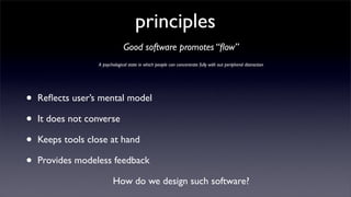 principles
                               Good software promotes “ﬂow”
                  A psychological state in which people can concentrate fully with out peripheral distraction




•   Reﬂects user’s mental model

•   It does not converse

•   Keeps tools close at hand

•   Provides modeless feedback

                         How do we design such software?
 