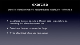 exercise
Exercise is interaction that does not contribute to a user’s goal – eliminate it.




•   Don’t force the user to go to a different page – especially to do
    something that effects his current one

•   Don’t force the user to remember things

•   Try to allow input where you have output
 