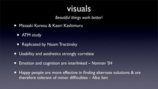 visuals
                         Beautiful things work better!

•   Masaaki Kurosu & Kaori Kashimuru

    •   ATM study

    •   Replicated by Noam Tractinsky

•   Usability and aesthetics strongly correlate

•   Emotion and cognition are interlinked – Norman ’04

•   Happy people are more effective in ﬁnding alternate solutions & are
    therefore tolerant of minor difﬁculties – Alice Isen
 