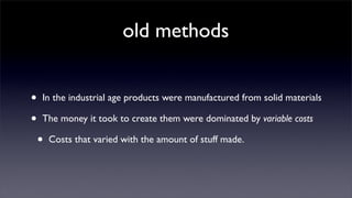 old methods


•   In the industrial age products were manufactured from solid materials

•   The money it took to create them were dominated by variable costs

    •   Costs that varied with the amount of stuff made.
 