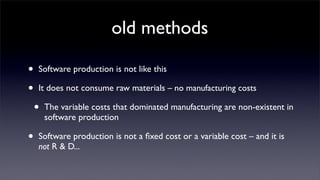 old methods

•   Software production is not like this

•   It does not consume raw materials – no manufacturing costs

    •   The variable costs that dominated manufacturing are non-existent in
        software production

•   Software production is not a ﬁxed cost or a variable cost – and it is
    not R & D...
 