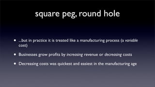 square peg, round hole

•   ...but in practice it is treated like a manufacturing process (a variable
    cost)

•   Businesses grow proﬁts by increasing revenue or decreasing costs

•   Decreasing costs was quickest and easiest in the manufacturing age
 