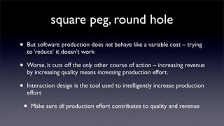 square peg, round hole
•   But software production does not behave like a variable cost – trying
    to ‘reduce’ it doesn’t work

•   Worse, it cuts off the only other course of action – increasing revenue
    by increasing quality means increasing production effort.

•   Interaction design is the tool used to intelligently increase production
    effort

    •   Make sure all production effort contributes to quality and revenue
 