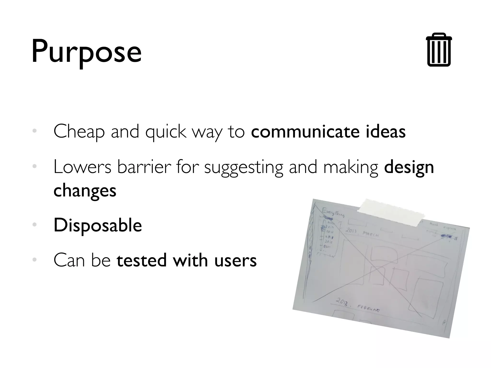 Purpose 
• Cheap and quick way to communicate ideas 
• Lowers barrier for suggesting and making design 
changes 
• Disposable 
• Can be tested with users 
 