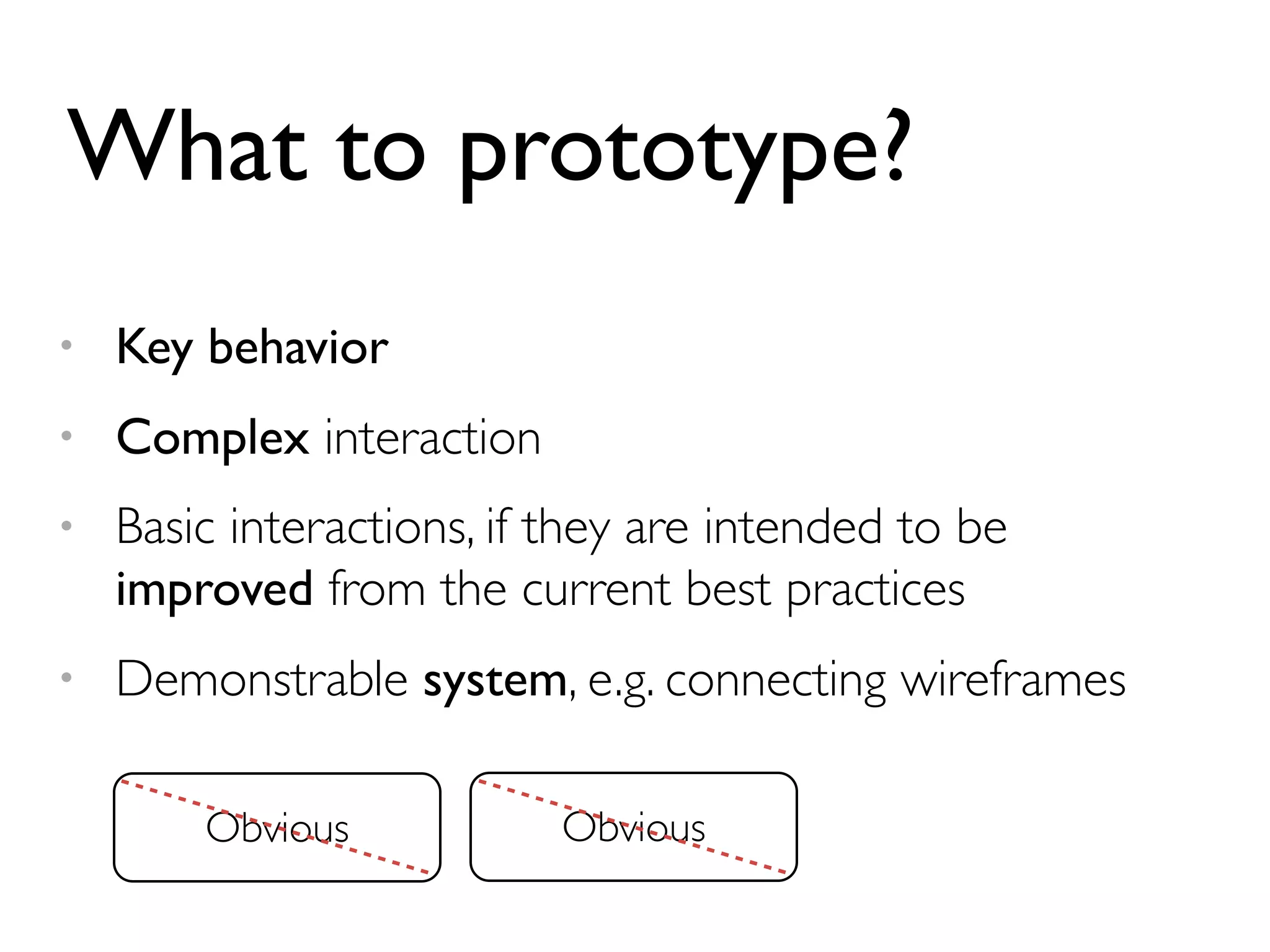What to prototype? 
• Key behavior 
• Complex interaction 
• Basic interactions, if they are intended to be 
improved from the current best practices 
• Demonstrable system, e.g. connecting wireframes 
Obvious 
 