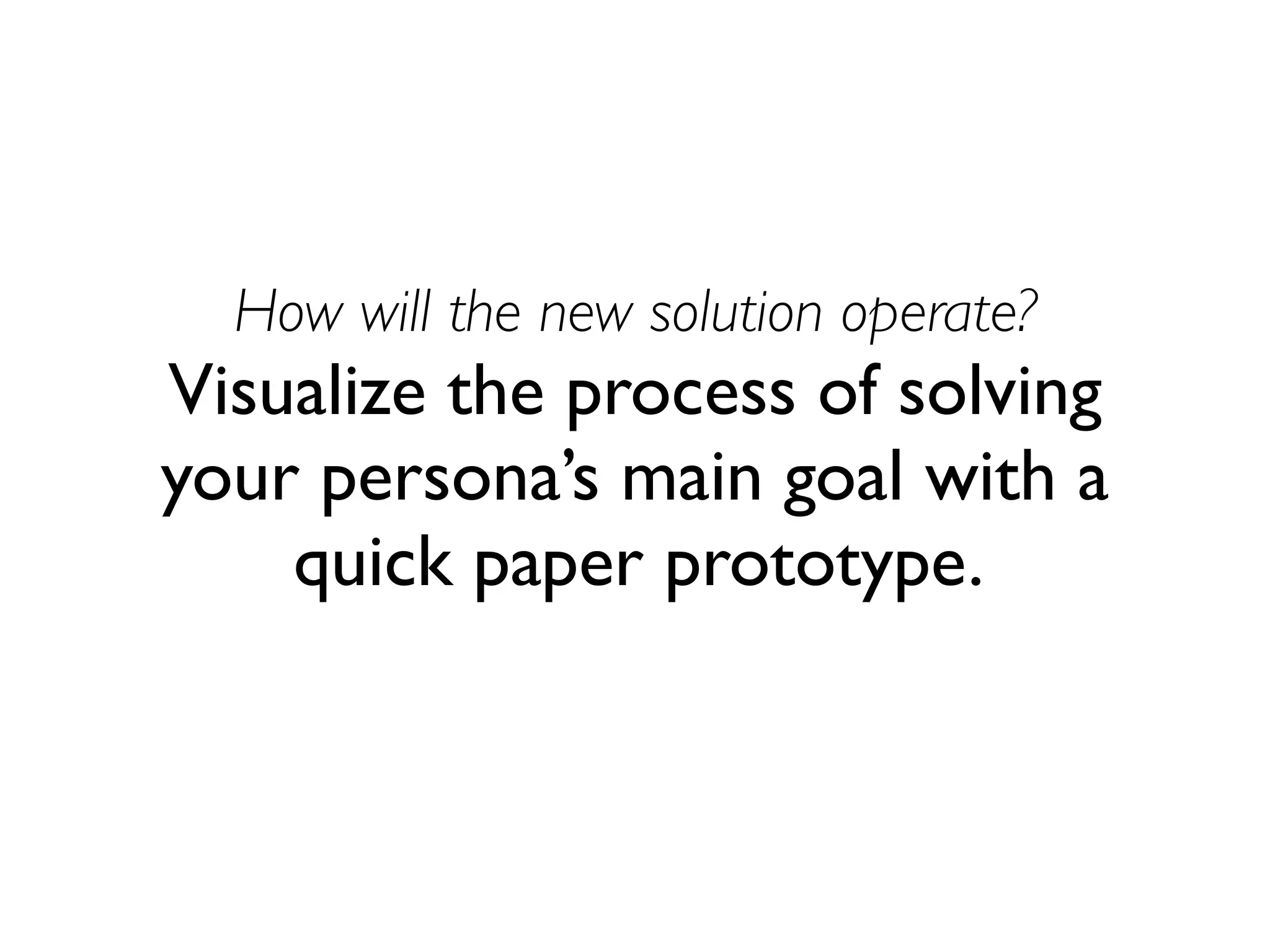 How will the new solution operate? 
Visualize the process of solving 
your persona’s main goal with a 
quick paper prototype. 
 