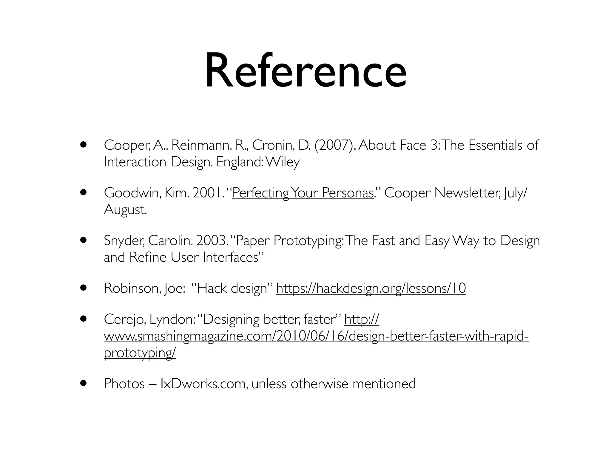 Reference 
• Cooper, A., Reinmann, R., Cronin, D. (2007). About Face 3: The Essentials of 
Interaction Design. England: Wiley 
• Goodwin, Kim. 2001. “Perfecting Your Personas.” Cooper Newsletter, July/ 
August. 
• Snyder, Carolin. 2003. “Paper Prototyping: The Fast and Easy Way to Design 
and Refine User Interfaces” 
• Robinson, Joe: “Hack design” https://hackdesign.org/lessons/10 
• Cerejo, Lyndon: “Designing better, faster” http:// 
www.smashingmagazine.com/2010/06/16/design-better-faster-with-rapid-prototyping/ 
• Photos – IxDworks.com, unless otherwise mentioned 
