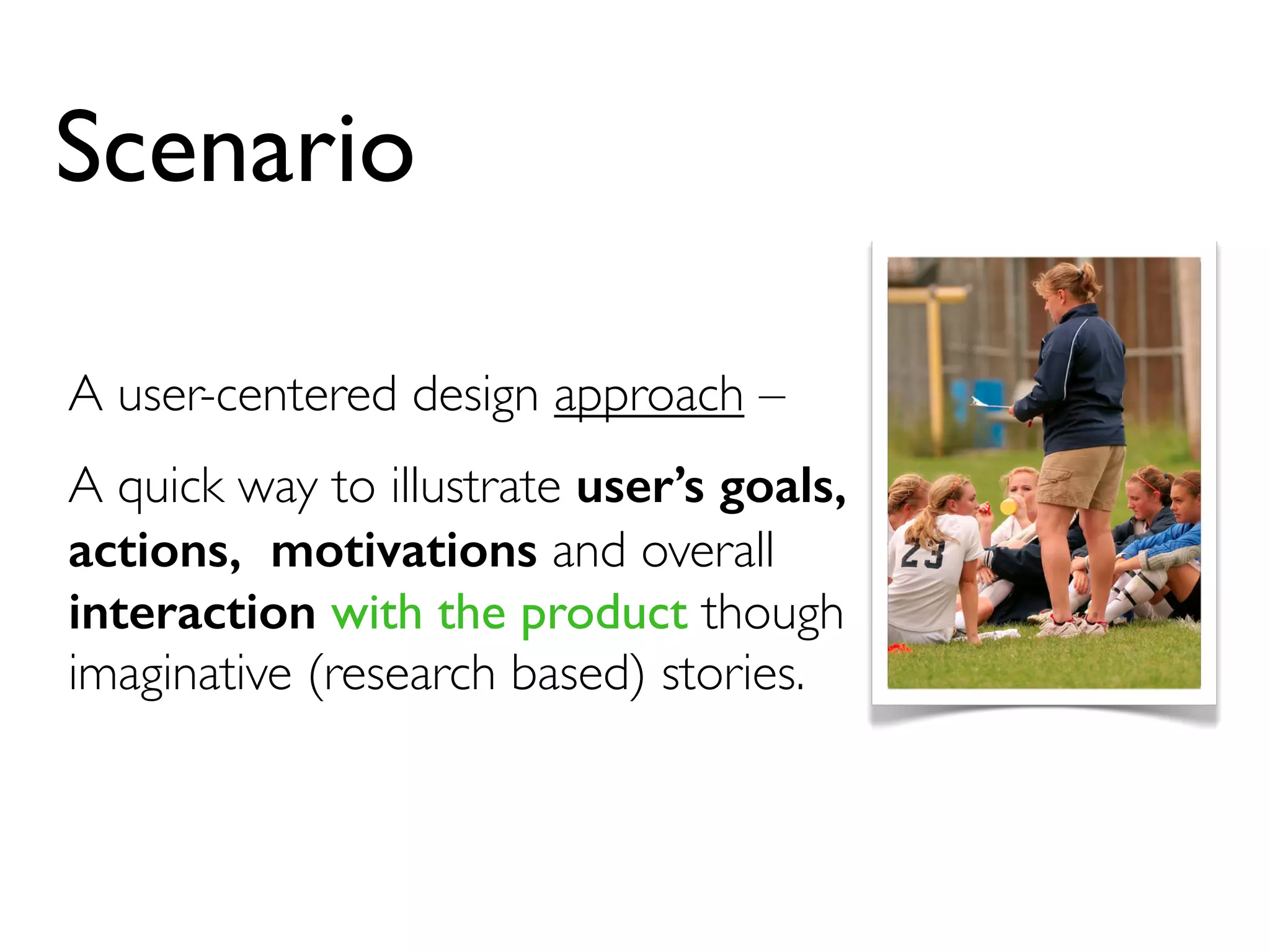 Scenario 
A user-centered design approach – 
A quick way to illustrate user’s goals, 
actions, motivations and overall 
interaction with the product though 
imaginative (research based) stories. 
 