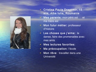 • Cristina Paula Dragomir, 15
  ans, Alba Iulia, Roumanie
• Mes parents: mon père est       et
  ma mère est
• Mon futur métier: professeur
  d’histoire
• Les choses que j’aime: la
  danse, faire des promenades avec
  mes amis
• Mes lectures favorites:
• Ma préocupation: l’école
• Mon rêve: travailler dans une
  Université
 