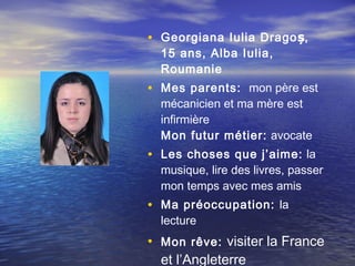 • Georgiana Iulia Dragoș,
  15 ans, Alba Iulia,
  Roumanie
• Mes parents: mon père est
  mécanicien et ma mère est
  infirmière
  Mon futur métier:  avocate
• Les choses que j’aime: la
  musique, lire des livres, passer
  mon temps avec mes amis
• Ma préoccupation: la
  lecture
• Mon rêve: visiter la France
  et l’Angleterre
 