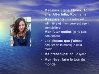 • Madalina Elena Florea , 15
  ans, Alba Iulia, Roumanie
• Mes parents: ma mère est
  infirmière et mon père est agent
  immobilière
  Mon futur métier:  je ne sais
  pas encore
• Les choses que j’aime:
  écouter de la musique et la
  mode
• Ma préoccupation: le lycée
• Mon rêve: faire le tour du
  monde
 