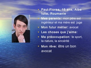 • Paul Florea, 15 ans, Alba
  Iulia, Roumanie
• Mes parents: mon père est
  ingénieur et ma mère est juge
• Mon futur métier:  avocat
• Les choses que j’aime:
• Ma préoccupation: le sport,
  la nature, la sincérité
• Mon rêve: être un bon
  avocat
 