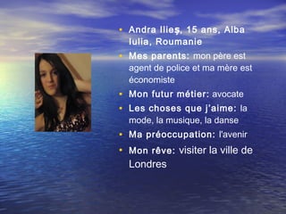 • Andra Ilieș, 15 ans, Alba
  Iulia, Roumanie
• Mes parents: mon père est
  agent de police et ma mère est
  économiste
• Mon futur métier:  avocate
• Les choses que j’aime: la
  mode, la musique, la danse
• Ma préoccupation: l'avenir
• Mon rêve: visiter la ville de
  Londres
 