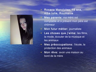 • Roxana Manciulea, 15 ans,
  Alba Iulia, Roumanie
• Mes parents: ma mère est
  comptable et à présent mon père est
  chômeur
• Mon futur métier: journaliste
• Les choses que j’aime: les films,
  la mode, écouter de la musique et
  les animaux
• Mes préoccupations: l’école, la
  protection des animaux
• Mon rêve: avoir une maison au
  bord de la mère
 