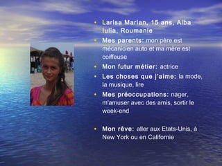 • Larisa Marian, 15 ans, Alba
  Iulia, Roumanie
• Mes parents: mon père est
  mécanicien auto et ma mère est
  coiffeuse
• Mon futur métier: actrice
• Les choses que j’aime: la mode,
  la musique, lire
• Mes préoccupations: nager,
  m'amuser avec des amis, sortir le
  week-end


• Mon rêve: aller aux Etats-Unis, à
  New York ou en Californie
 