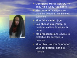 • Georgiana Maria Medruț, 15
  ans, Alba Iulia, Roumanie
• Mes parents: mon père est
  chauffeur de taxi et ma mère est
  casanière
• Mon futur métier: juge
• Les choses que j’aime: la
  musique, les films, la lecture, la
  mode
• Ma préoccupation: le lycée, la
  protection des animaux, la
  pauvreté
• Mon rêve: trouver l’amour et
  voyager partout dans le
  monde
 