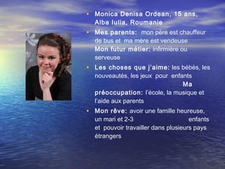 • Monica Denisa Ordean , 15 ans,
  Alba Iulia, Roumanie
• Mes parents: mon père est chauffeur
  de bus et ma mère est vendeuse
  Mon futur métier: infirmière ou
  serveuse
• Les choses que j’aime: les bébés, les
  nouveautés, les jeux pour enfants
                                Ma
  préoccupation: l’école, la musique et
  l’aide aux parents
• Mon rêve: avoir une famille heureuse,
  un mari et 2-3                     enfants
  et pouvoir travailler dans plusieurs pays
  étrangers
 