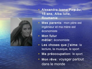 • Alexandra Ioana Pa șcău ,
  15 ans, Alba Iulia,
  Roumanie
• Mes parents: mon père est
  ingénieur et ma mère est
  économiste
• Mon futur
  métier: économiste
• Les choses que j’aime: la
  lecture, la musique, le sport
• Ma préoccupation: le sport
• Mon rêve: voyager partout
  dans le monde
 