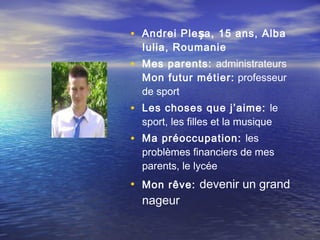 • Andrei Ple șa , 15 ans, Alba
  Iulia, Roumanie
• Mes parents: administrateurs
  Mon futur métier:  professeur
  de sport
• Les choses que j’aime: le
  sport, les filles et la musique
• Ma préoccupation: les
  problèmes financiers de mes
  parents, le lycée
• Mon rêve: devenir un grand
  nageur
 