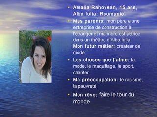 • Amalia Rahovean, 15 ans,
  Alba Iulia, Roumanie
• Mes parents: mon père a une
  entreprise de construction à
  l'étranger et ma mère est actrice
  dans un théâtre d’Alba Iulia
  Mon futur métier: créateur de
  mode
• Les choses que j’aime: la
  mode, le maquillage, le sport,
  chanter
• Ma préoccupation: le racisme,
  la pauvreté
• Mon rêve: faire le tour du
  monde
 