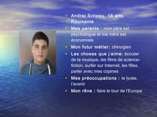• Andrei Scheau, 16 ans,
  Roumanie
• Mes parents : mon père est
  psychologue et ma mère est
  économiste
• Mon futur métier: chirurgien
• Les choses que j ‘aime: écouter
  de la musique, les films de science-
  fiction, surfer sur Internet, les filles,
  parler avec mes copines
• Mes préoccupations : le lycée,
  l’avenir
• Mon rêve : faire le tour de l’Europe
 