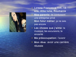 • Lorena Francesca Trif , 15
  ans, Alba Iulia, Roumanie
• Mes parents: ils conduisent
  une entreprise privé
  Mon futur métier:  je ne sais
  pas encore
• Les choses que j’aime: la
  musique, les excursions, la
  sincerité
• Ma préoccupation: l’avenir
• Mon rêve: avoir une carrière
  réussie
 