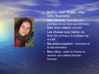 • Bianca Vlad, 15 ans, Alba
  Iulia, Roumanie
• Mes parents: mon père est
  plombier et ma mère est infirmière
  Mon futur métier: écrivain
• Les choses que j’aime: les
  films, les animaux, la musique rap
  et rock
• Ma préoccupation: l’anorexie et
  la discrimination
• Mon rêve: visiter la France et
  devenir une célèbre femme-
  écrivain
 