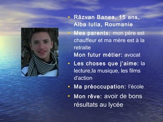 • Răzvan Banea, 15 ans,
  Alba Iulia, Roumanie
• Mes parents: mon père est
  chauffeur et ma mère est à la
  retraite
  Mon futur métier:  avocat
• Les choses que j’aime: la
  lecture,la musique, les films
  d'action
• Ma préoccupation: l’école
• Mon rêve: avoir de bons
  résultats au lycée
 