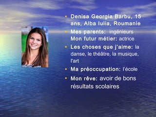 • Denisa Georgia Barbu, 15
  ans, Alba Iulia, Roumanie
• Mes parents: ingénieurs
  Mon futur métier:  actrice
• Les choses que j’aime: la
  danse, le théâtre, la musique,
  l'art
• Ma préoccupation: l’école
• Mon rêve: avoir de bons
  résultats scolaires
 