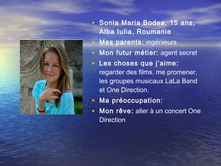 • Sonia Maria Bodea, 15 ans,
  Alba Iulia, Roumanie
• Mes parents: ingénieurs
• Mon futur métier: agent secret
• Les choses que j’aime:  
  regarder des films, me promener,
  les groupes musicaux LaLa Band
  et One Direction.
• Ma préoccupation: 
• Mon rêve: aller à un concert One
  Direction
 
