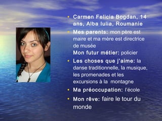 • Carmen Felicia Bogdan, 1 4
  ans, Alba Iulia, Roumanie
• Mes parents: mon père est
  maire et ma mère est directrice
  de musée
  Mon futur métier: policier
• Les choses que j’aime: la
  danse traditionnelle, la musique,
  les promenades et les
  excursions à la montagne
• Ma préoccupation: l’école
• Mon rêve: faire le tour du
  monde
 