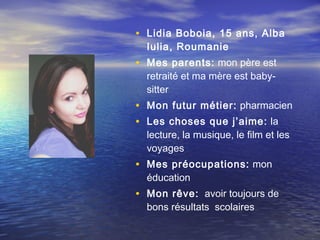 • Lidia Boboia, 15 ans, Alba
  Iulia, Roumanie
• Mes parents: mon père est
  retraité et ma mère est baby-
  sitter
• Mon futur métier: pharmacien
• Les choses que j’aime: la
  lecture, la musique, le film et les
  voyages
• Mes préocupations: mon
  éducation
• Mon rêve: avoir toujours de
  bons résultats scolaires
 