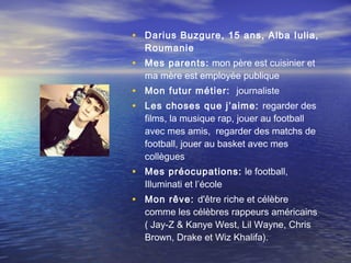 • Darius Buzgure, 15 ans, Alba Iulia,
  Roumanie
• Mes parents: mon père est cuisinier et
  ma mère est employée publique
• Mon futur métier: journaliste
• Les choses que j’aime: regarder des
  films, la musique rap, jouer au football
  avec mes amis, regarder des matchs de
  football, jouer au basket avec mes
  collègues
• Mes préocupations: le football,
  Illuminati et l’école
• Mon rêve: d'être riche et célèbre
  comme les célèbres rappeurs américains
  ( Jay-Z & Kanye West, Lil Wayne, Chris
  Brown, Drake et Wiz Khalifa).
 
