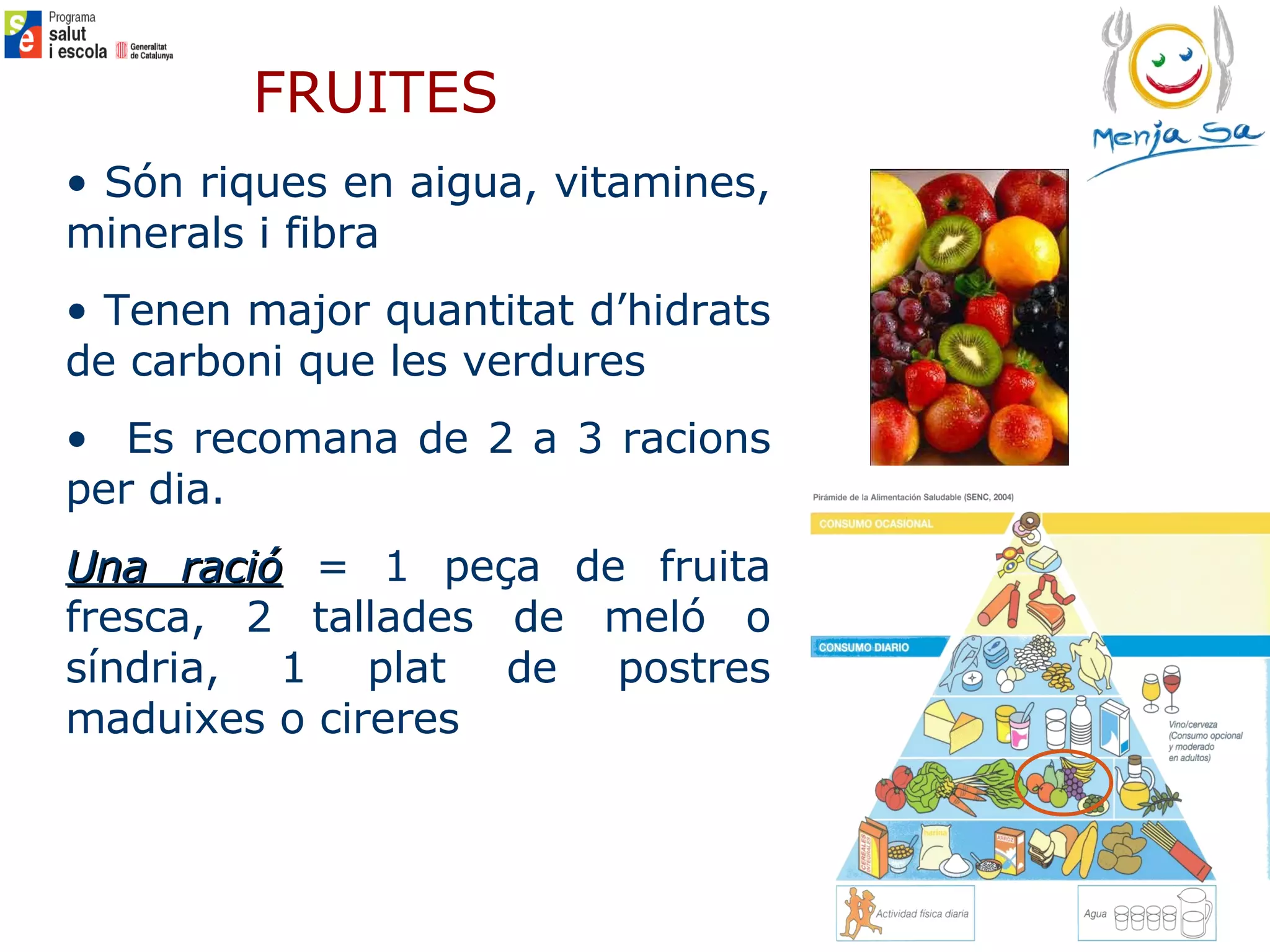 FRUITES Són riques en aigua, vitamines, minerals i fibra Tenen major quantitat d’hidrats de carboni que les verdures Es recomana de 2 a 3 racions per dia.  Una ració  = 1 peça de fruita fresca, 2 tallades de meló o síndria, 1 plat de postres maduixes o cireres   
