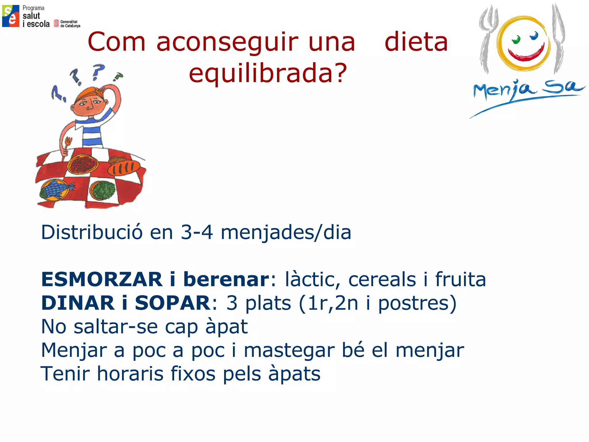 Com aconseguir una  dieta equilibrada? Distribució en 3-4 menjades/dia ESMORZAR i berenar : làctic, cereals i fruita DINAR i SOPAR : 3 plats (1r,2n i postres) No saltar-se cap àpat Menjar a poc a poc i mastegar bé el menjar Tenir horaris fixos pels àpats 