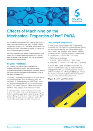 Technical Bulletin SPECIALTY POLYMERS
Effects of Machining on the
Mechanical Properties of Ixef®
PARA
Ixef®
polyarylamide (PARA) is one of many high-performance
healthcare polymers that Solvay offers for use in medical
devices that come in contact with bodily tissues or fluids for
less than 24 hours. This material is typically supplied in the
form of pellets for injection molding.
Because customers often need to create a prototype of the
device prior to molding, there is a need for stock shapes,
such as extruded rods and plates, that can be machined
and used for functional testing.
Polymer Prototypes
It is common practice to make prototypes from
unfilled, amorphous polymers, like Solvay’s Radel®
polyphenylsulfone (PPSU), because the properties of parts
machined from stock shapes closely represent those of
the injection molded part.
Conversely, it is generally discouraged to use stock shapes
made from highly-filled, semi-crystalline polymers, like
Ixef®
PARA, to machine prototypes due to several factors,
including thermal degradation during the slow extrusion
process, lack of fiber orientation in thick cross-sections,
and fibers being exposed on the surface of the part.
In order to assist our customers, Solvay conducted a
study to evaluate the mechanical effects of extruding and
machining Ixef®
GS-1022 GY51, a 50% glass-filled grade
that is one of Solvay’s standard healthcare grades. The
results of this study are presented in this document.
Test Sample Preparation
In order to have a direct, side-by-side comparison, a
single lot of Ixef®
GS-1022 GY51 was used. Drake Plastics
Ltd. extruded circular rods and Solvay molded tensile
bars (Figure 1) and test plates using standard published
conditions for Ixef®
PARA. Dimensions are noted below:
• Circular rod: 3.8 × 1.9 cm (1.5 × 0.75 inches)
• ASTM Type IV tensile bars:
11.4 × 1.9 × 0.32 cm (4.5 × 0.75 × 0.125 inches)
• Test plates: 15.2 × 15.2 × 0.32 cm (6 × 6 × 0.125 inches)
A portion of the Type IV tensile bars were sealed in a
vacuum pouch to preserve dry-as-molded conditions,
and a portion of the Type IV tensile bars were placed in
ambient conditions in a polyethylene (PE) bag to simulate
the machined test samples that could not be stored in a
vacuum-sealed, moisture-free environment.
Figure 1: ASTM Type IV tensile bar
 