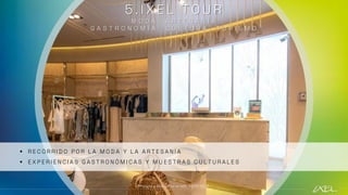 5 . I X E L T O U R
M O D A , A R T E S A N Í A
G A S T R O N O M Í A , C U L T U R A , T U R I S M O
▪ R E C O R R I D O P O R L A M O D A Y L A A R T E S A N Í A
▪ E X P E R I E N C I A S G A S T R O N Ó M I C A S Y M U E S T R A S C U L T U R A L E S
**Visita a MALVA en el IXEL TOUR 2022
 