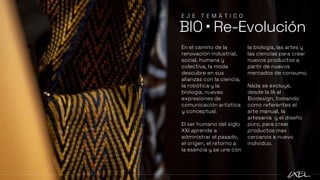 En el camino de la
renovación industrial,
social, humana y
colectiva, la moda
descubre en sus
alianzas con la ciencia,
la robótica y la
biología, nuevas
expresiones de
comunicación artística
y conceptual.
El ser humano del siglo
XXI aprende a
administrar el pasado,
el origen, el retorno a
la esencia y se une con
la biología, las artes y
las ciencias para crear
nuevos productos a
partir de nuevos
mercados de consumo.
Nada se excluye,
desde la IA al
Biodesign, tomando
como referentes el
arte manual, la
artesanía y el diseño
puro, para crear
productos mas
cercanos a nuevo
individuo.
BIO ▪ Re-Evolución
E J E T E M Á T I C O
 
