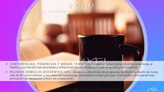 2 . C A I M
C O N G R E S O A C A D É M I C O D E I N S T I T U C I O N E S D E M O D A
▪ C O N F E R E N C I A S , P O N E N C I A S Y M E S A S T E M Á T I C A S sobre el futuro de la industria de la moda, el
diseño y sus tendencias asociadas a reflexiones éticas; investigadores, docentes y catedráticos.
▪ R E U N I Ó N C O N C I L I O A C A D É M I C O I X E L , decanos y directores de programas de diseño y diseño de moda;
más de 50 universidades y escuelas latinoamericas, de Estados Unidos y Europa; intercambio de experiencias,
activación de contactos y lazos de cooperación.
 