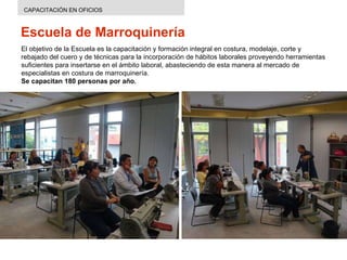 Escuela de Marroquinería CAPACITACIÓN EN OFICIOS El objetivo de la Escuela es  la capacitación y formación integral en costura, modelaje, corte y rebajado del cuero y de técnicas para la incorporación de hábitos laborales proveyendo herramientas suficientes para insertarse en el ámbito laboral, abasteciendo de esta manera al mercado de especialistas en costura de marroquinería.  Se capacitan 180 personas por año. 