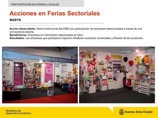 Acciones en Ferias Sectoriales MABYN ……………………………………………………………………………………………………………………………………………..………………………………………………………………….. Acción desarrollada:  S tand  institucional del CMD  con participación de empresas  seleccionadas a través de una convocatoria abierta.  Beneficiarios:  Empresas en crecimiento relacionadas al rubro. Resultados:  Las empresas que participaron lograron fortalecer contactos comerciales y difusión de los productos. PARTICIPACIÓN EN FERIAS LOCALES 