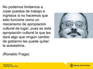 No podemos limitarnos a crear puestos de trabajo e ingresos si no hacemos que esto funcione como un mecanismo de apropiación cultural de lugar, pues es esta apropiación cultural la que les dará algo que ningún cambio de gobierno les puede quitar: la autoestima.  (Ronaldo Fraga) 