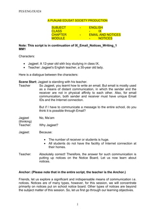 PES/ENG/IX/024

                      A PUNJAB EDUSAT SOCIETY PRODUCTION

                        SUBJECT                -    ENGLISH
                        CLASS                       -    IX
                        CHAPTER                -    EMAIL AND NOTICES
                        MODULE                      -    NOTICES

Note: This script is in continuation of IX_Email_Notices_Writing_1
MM1

Characters:

   •   Jagjeet: A 12-year old sikh boy studying in class IX.
   •   Teacher: Jagjeet’s English teacher, a 30-year old lady.

Here is a dialogue between the characters:

Scene Start: Jagjeet is standing with his teacher.
Teacher       So Jagjeet, you learnt how to write an email. But email is mostly used
              as a means of distant communication, in which the sender and the
              receiver are not in physical affinity to each other. Also, for email
              communication, both sender and receiver must have unique Email
              IDs and the Internet connection.

               But if I have to communicate a message to the entire school, do you
               think it is possible through Email?

Jagjeet        No, Ma’am
(thinking)
Teacher:       Why Jagjeet?

Jagjeet:       Because:

                  •   The number of receiver or students is huge.
                  •   All students do not have the facility of Internet connection at
                      their homes.

Teacher:       Absolutely correct! Therefore, the answer for such communication is
               putting up notices on the Notice Board. Let us now learn about
               notices.


Anchor: (Please note that in the entire script, the teacher is the Anchor.)

Friends, let us explore a significant and indispensable means of communication i.e.
notices. Notices are of many types, however, for this session, we will concentrate
primarily on notices put on school notice board. Other types of notices are beyond
the subject matter of this session. So, let us first go through our learning objectives.



                                           1
 
