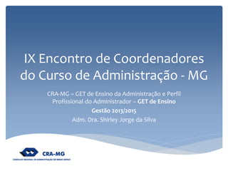 IX Encontro de Coordenadores do Curso de Administração - MG 
CRA-MG – GET de Ensino da Administração e Perfil Profissional do Administrador – GET de Ensino 
Gestão 2013/2015 
Adm. Dra. Shirley Jorge da Silva  