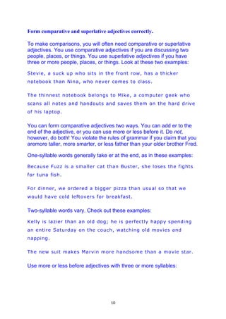 Form comparative and superlative adjectives correctly.

To make comparisons, you will often need comparative or superlative
adjectives. You use comparative adjectives if you are discussing two
people, places, or things. You use superlative adjectives if you have
three or more people, places, or things. Look at these two examples:

Stevie, a suck up who sits in the front row, has a thicker
notebook than Nina, who never comes to class.

The thinnest notebook belongs to Mike, a computer geek who
scans all notes and handouts and saves them on the hard drive
of his laptop.


You can form comparative adjectives two ways. You can add er to the
end of the adjective, or you can use more or less before it. Do not,
however, do both! You violate the rules of grammar if you claim that you
aremore taller, more smarter, or less father than your older brother Fred.

One-syllable words generally take er at the end, as in these examples:

Because Fuzz is a smaller cat than Buster, she loses the fights
for tuna fish.

For dinner, we ordered a bigger pizza than usual so that we
would have cold leftovers for breakfast.


Two-syllable words vary. Check out these examples:

Kelly is lazier than an old dog; he is perfectly happy spending
an entire Saturday on the couch, watching old movies and
napping.

The new suit makes Marvin more handsome than a movie star.


Use more or less before adjectives with three or more syllables:




                                    10
 